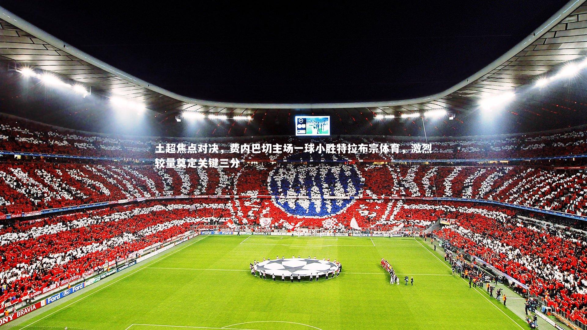 【星空】土超焦点对决，费内巴切主场一球小胜特拉布宗体育，激烈较量奠定关键三分-第2张图片-星空体育(中国)官方网站 - 星空体育APP下载 - STARRY